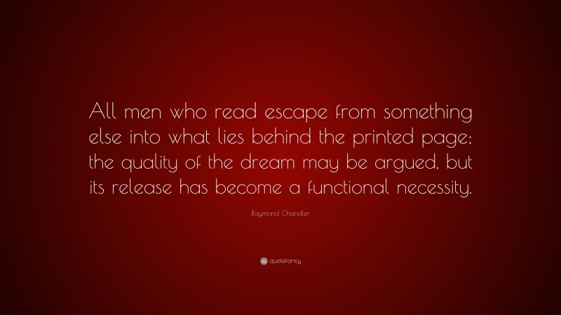 Raymond Chandler Quote: “All men who read escape from something else into what lies behind the printed page; the quality of the dream may be argued, but its release has become a functional necessity.”