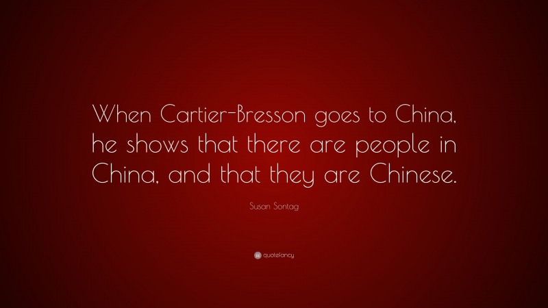Susan Sontag Quote: “When Cartier-Bresson goes to China, he shows that there are people in China, and that they are Chinese.”