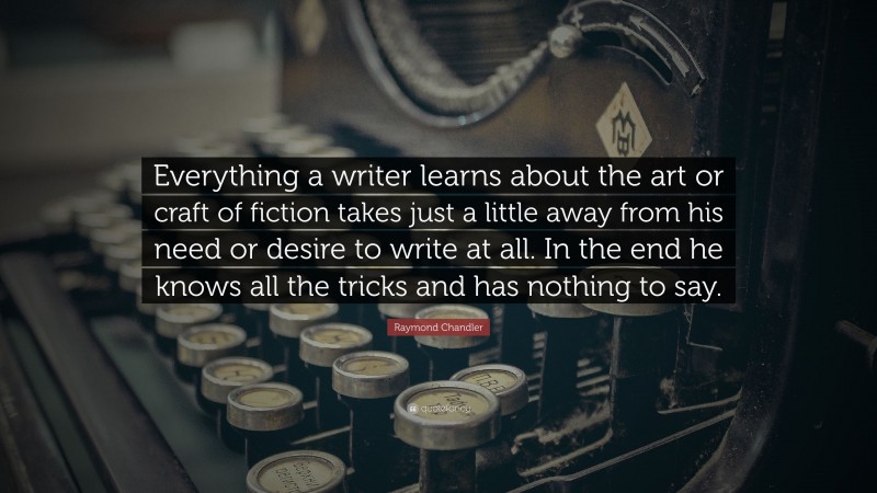Raymond Chandler Quote: “Everything a writer learns about the art or craft of fiction takes just a little away from his need or desire to write at all. In the end he knows all the tricks and has nothing to say.”