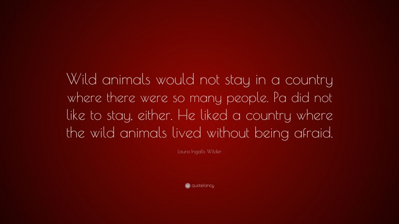 Laura Ingalls Wilder Quote: “Wild animals would not stay in a country where there were so many people. Pa did not like to stay, either. He liked a country where the wild animals lived without being afraid.”