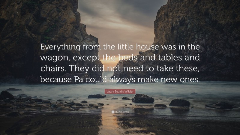 Laura Ingalls Wilder Quote: “Everything from the little house was in the wagon, except the beds and tables and chairs. They did not need to take these, because Pa could always make new ones.”