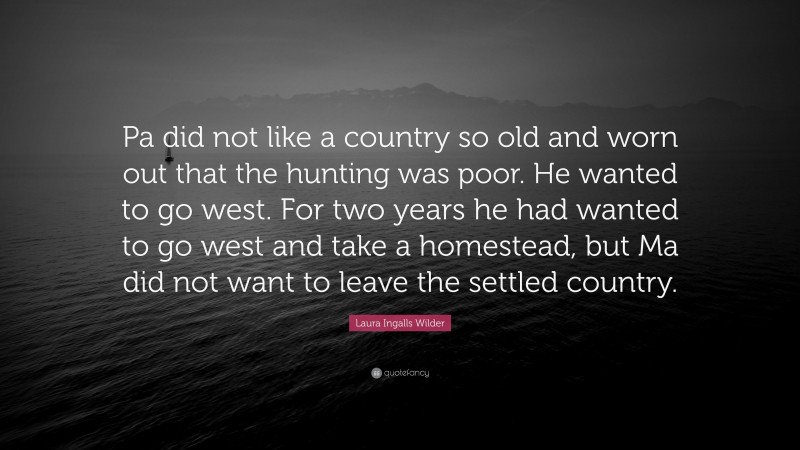 Laura Ingalls Wilder Quote: “Pa did not like a country so old and worn out that the hunting was poor. He wanted to go west. For two years he had wanted to go west and take a homestead, but Ma did not want to leave the settled country.”