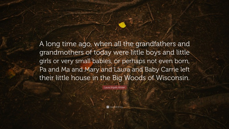 Laura Ingalls Wilder Quote: “A long time ago, when all the grandfathers and grandmothers of today were little boys and little girls or very small babies, or perhaps not even born, Pa and Ma and Mary and Laura and Baby Carrie left their little house in the Big Woods of Wisconsin.”