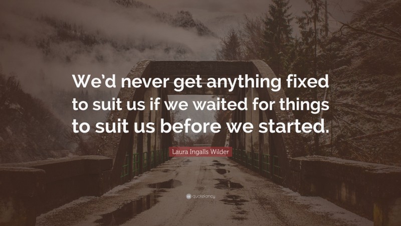 Laura Ingalls Wilder Quote: “We’d never get anything fixed to suit us if we waited for things to suit us before we started.”