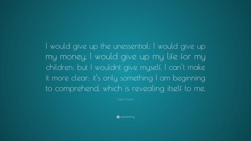Kate Chopin Quote: “I would give up the unessential; I would give up my money, I would give up my life for my children; but I wouldnt give myself. I can’t make it more clear; it’s only something I am beginning to comprehend, which is revealing itself to me.”