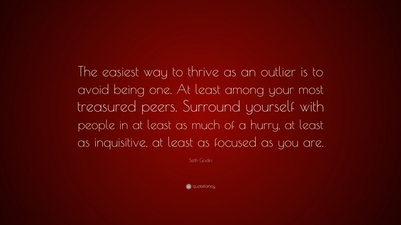 Seth Godin Quote: “The easiest way to thrive as an outlier is to avoid being one. At least among your most treasured peers. Surround yourself with people in at least as much of a hurry, at least as inquisitive, at least as focused as you are.”