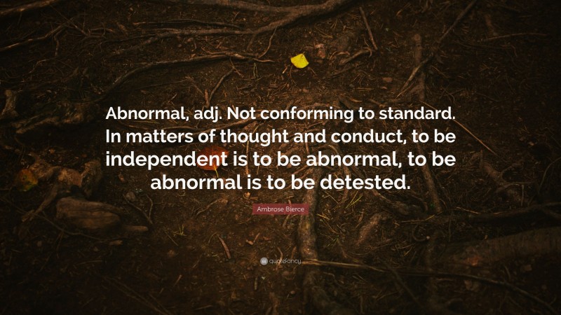 Ambrose Bierce Quote: “Abnormal, adj. Not conforming to standard. In matters of thought and conduct, to be independent is to be abnormal, to be abnormal is to be detested.”