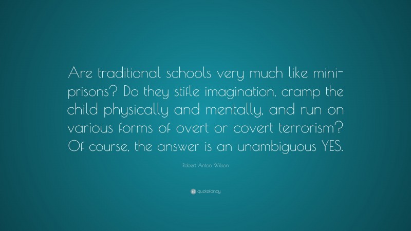 Robert Anton Wilson Quote: “Are traditional schools very much like mini-prisons? Do they stifle imagination, cramp the child physically and mentally, and run on various forms of overt or covert terrorism? Of course, the answer is an unambiguous YES.”