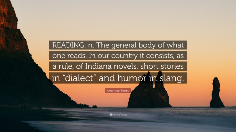 Ambrose Bierce Quote: “READING, n. The general body of what one reads. In our country it consists, as a rule, of Indiana novels, short stories in “dialect” and humor in slang.”