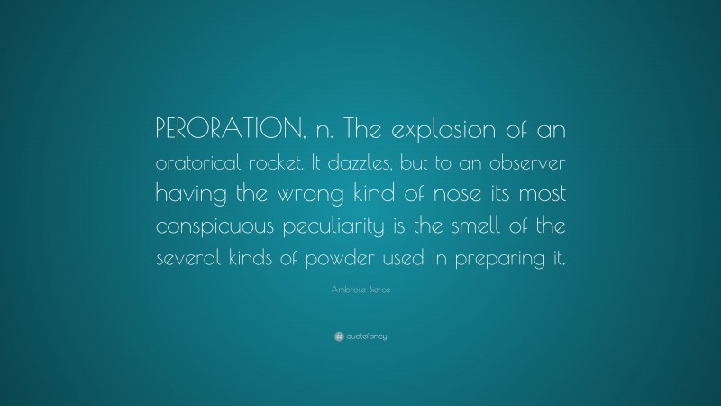 Ambrose Bierce Quote: “PERORATION, n. The explosion of an oratorical rocket. It dazzles, but to an observer having the wrong kind of nose its most conspicuous peculiarity is the smell of the several kinds of powder used in preparing it.”