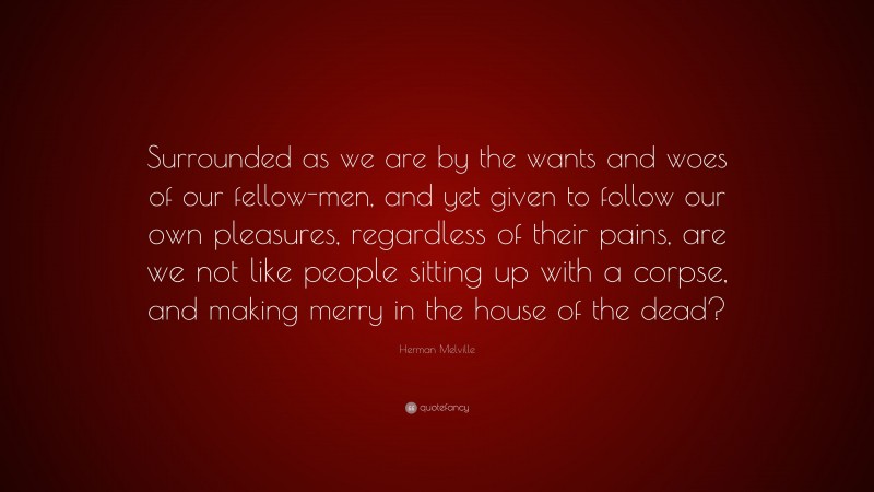 Herman Melville Quote: “Surrounded as we are by the wants and woes of our fellow-men, and yet given to follow our own pleasures, regardless of their pains, are we not like people sitting up with a corpse, and making merry in the house of the dead?”