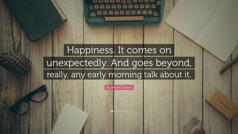 Raymond Carver Quote: “Happiness. It comes on unexpectedly. And goes beyond, really, any early morning talk about it.”