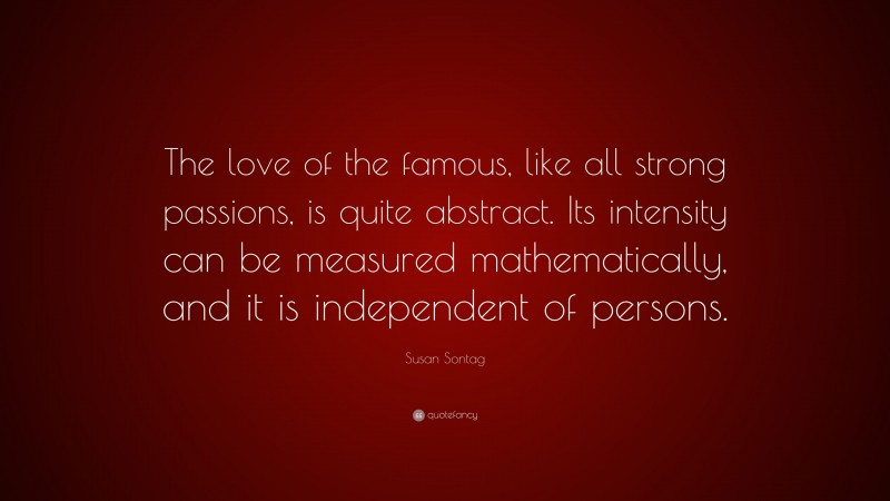 Susan Sontag Quote: “The love of the famous, like all strong passions, is quite abstract. Its intensity can be measured mathematically, and it is independent of persons.”