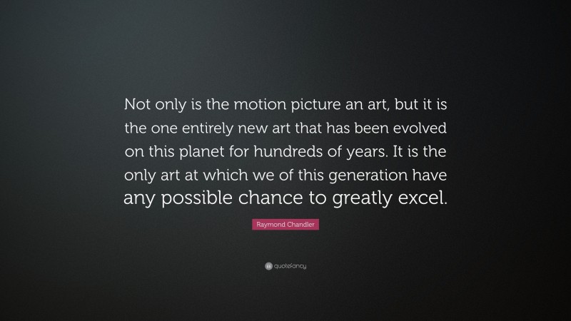 Raymond Chandler Quote: “Not only is the motion picture an art, but it is the one entirely new art that has been evolved on this planet for hundreds of years. It is the only art at which we of this generation have any possible chance to greatly excel.”