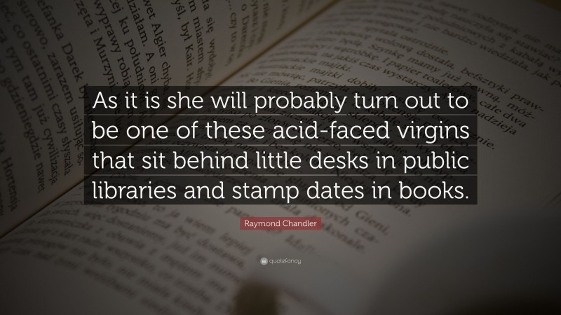 Raymond Chandler Quote: “As it is she will probably turn out to be one of these acid-faced virgins that sit behind little desks in public libraries and stamp dates in books.”