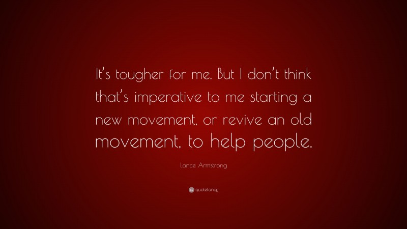Lance Armstrong Quote: “It’s tougher for me. But I don’t think that’s imperative to me starting a new movement, or revive an old movement, to help people.”