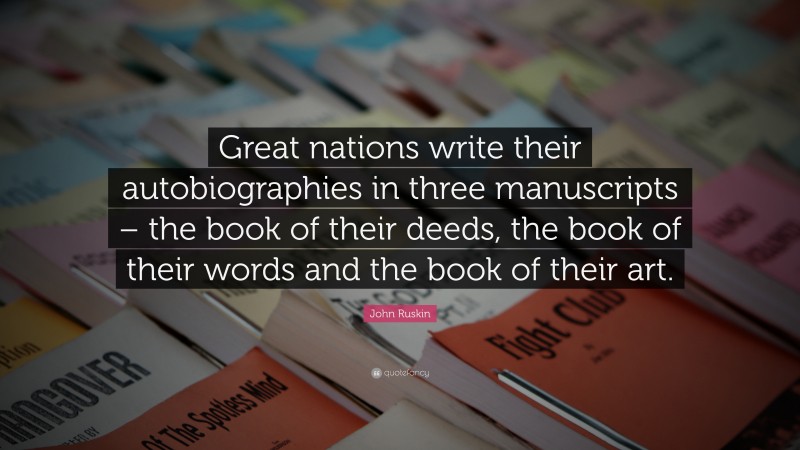 John Ruskin Quote: “Great nations write their autobiographies in three manuscripts – the book of their deeds, the book of their words and the book of their art.”