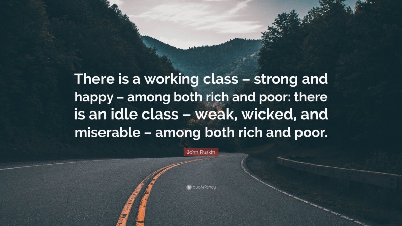 John Ruskin Quote: “There is a working class – strong and happy – among both rich and poor: there is an idle class – weak, wicked, and miserable – among both rich and poor.”
