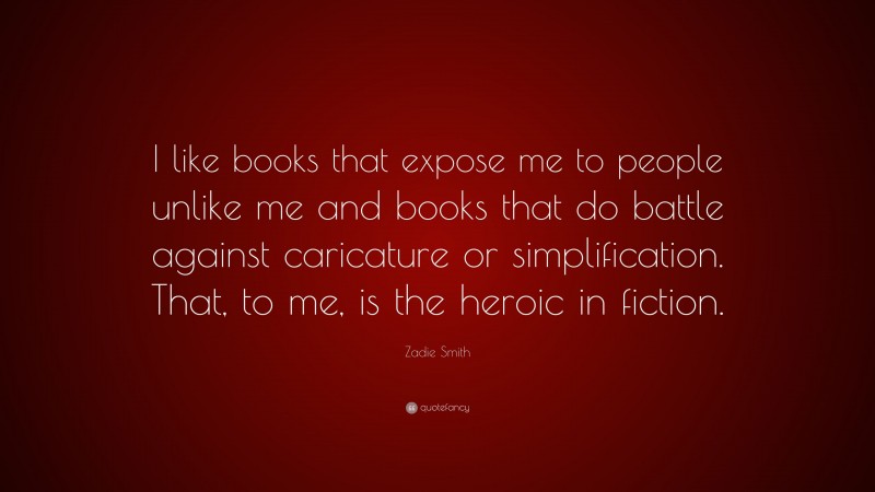 Zadie Smith Quote: “I like books that expose me to people unlike me and books that do battle against caricature or simplification. That, to me, is the heroic in fiction.”
