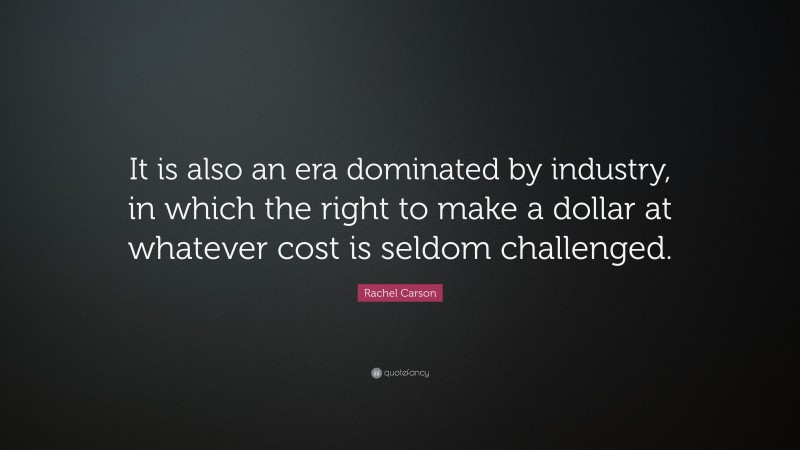 Rachel Carson Quote: “It is also an era dominated by industry, in which the right to make a dollar at whatever cost is seldom challenged.”