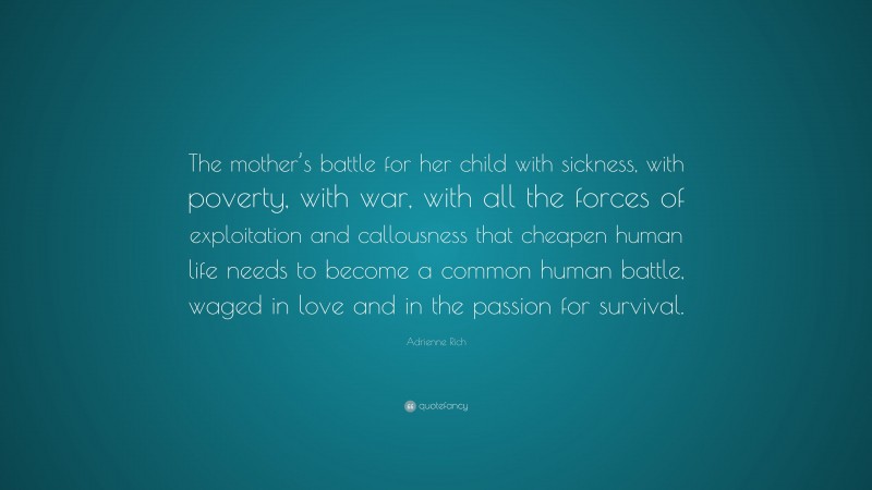 Adrienne Rich Quote: “The mother’s battle for her child with sickness, with poverty, with war, with all the forces of exploitation and callousness that cheapen human life needs to become a common human battle, waged in love and in the passion for survival.”