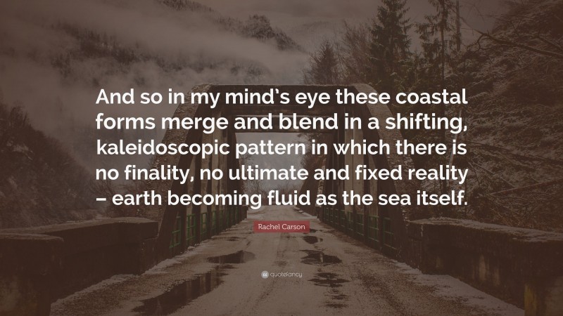 Rachel Carson Quote: “And so in my mind’s eye these coastal forms merge and blend in a shifting, kaleidoscopic pattern in which there is no finality, no ultimate and fixed reality – earth becoming fluid as the sea itself.”