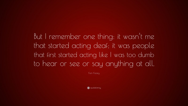 Ken Kesey Quote: “But I remember one thing: it wasn’t me that started acting deaf; it was people that first started acting like I was too dumb to hear or see or say anything at all.”