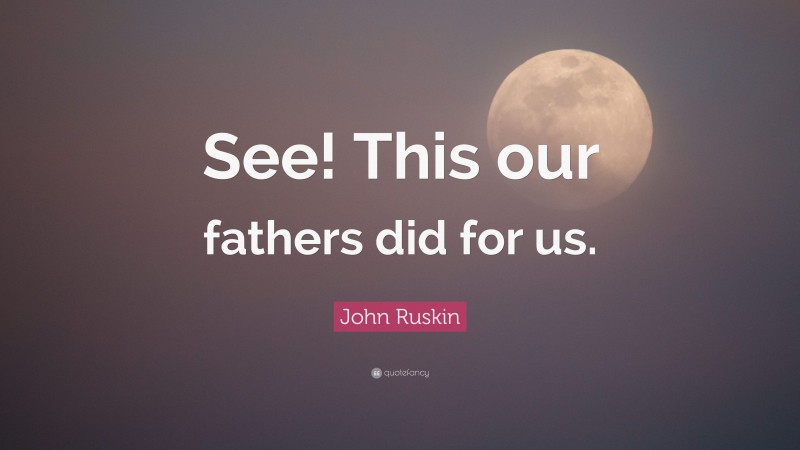 John Ruskin Quote: “See! This our fathers did for us.”