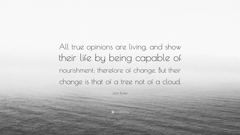 John Ruskin Quote: “All true opinions are living, and show their life by being capable of nourishment; therefore of change. But their change is that of a tree not of a cloud.”