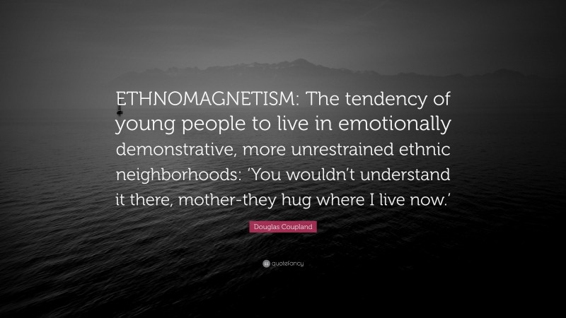 Douglas Coupland Quote: “ETHNOMAGNETISM: The tendency of young people to live in emotionally demonstrative, more unrestrained ethnic neighborhoods: ‘You wouldn’t understand it there, mother-they hug where I live now.’”