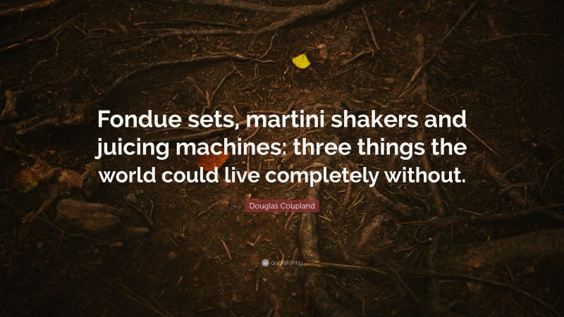Douglas Coupland Quote: “Fondue sets, martini shakers and juicing machines: three things the world could live completely without.”