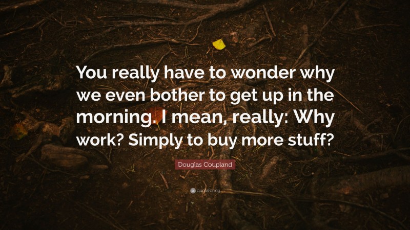 Douglas Coupland Quote: “You really have to wonder why we even bother to get up in the morning. I mean, really: Why work? Simply to buy more stuff?”