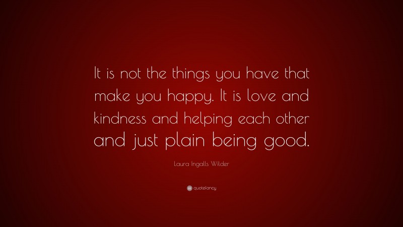 Laura Ingalls Wilder Quote: “It is not the things you have that make you happy. It is love and kindness and helping each other and just plain being good.”