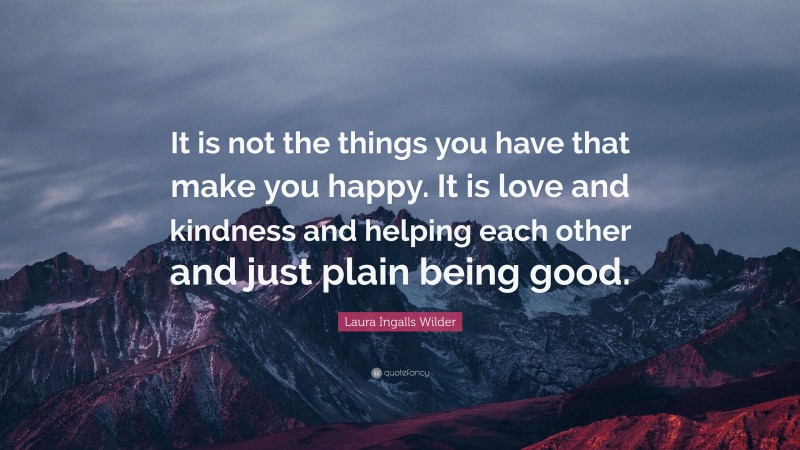 Laura Ingalls Wilder Quote: “It is not the things you have that make you happy. It is love and kindness and helping each other and just plain being good.”