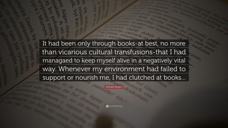 Richard Wright Quote: “It had been only through books-at best, no more than vicarious cultural transfusions-that I had managaed to keep myself alive in a negatively vital way. Whenever my environment had failed to support or nourish me, I had clutched at books...”