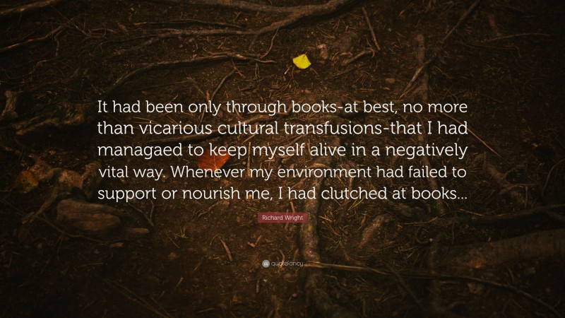 Richard Wright Quote: “It had been only through books-at best, no more than vicarious cultural transfusions-that I had managaed to keep myself alive in a negatively vital way. Whenever my environment had failed to support or nourish me, I had clutched at books...”