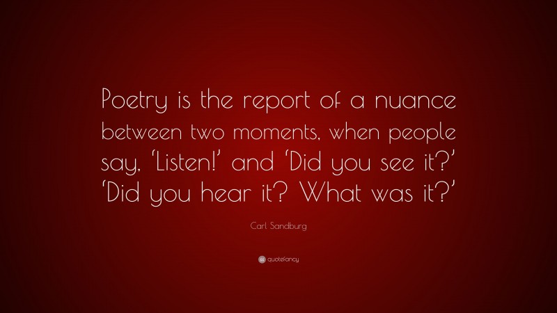 Carl Sandburg Quote: “Poetry is the report of a nuance between two moments, when people say, ‘Listen!’ and ‘Did you see it?’ ‘Did you hear it? What was it?’”