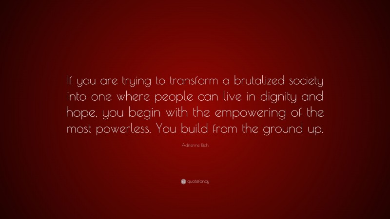 Adrienne Rich Quote: “If you are trying to transform a brutalized society into one where people can live in dignity and hope, you begin with the empowering of the most powerless. You build from the ground up.”