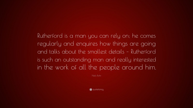 Niels Bohr Quote: “Rutherford is a man you can rely on; he comes regularly and enquires how things are going and talks about the smallest details – Rutherford is such an outstanding man and really interested in the work of all the people around him.”