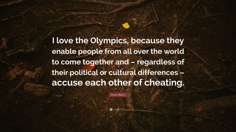 Dave Barry Quote: “I love the Olympics, because they enable people from all over the world to come together and – regardless of their political or cultural differences – accuse each other of cheating.”