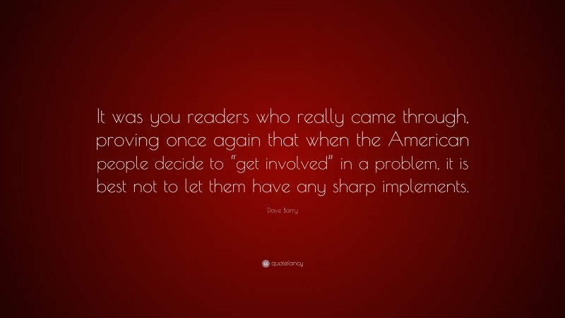 Dave Barry Quote: “It was you readers who really came through, proving once again that when the American people decide to “get involved” in a problem, it is best not to let them have any sharp implements.”