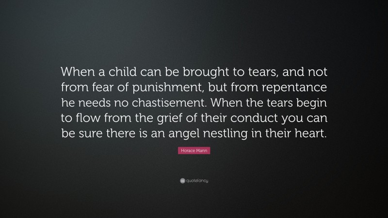 Horace Mann Quote: “When a child can be brought to tears, and not from fear of punishment, but from repentance he needs no chastisement. When the tears begin to flow from the grief of their conduct you can be sure there is an angel nestling in their heart.”