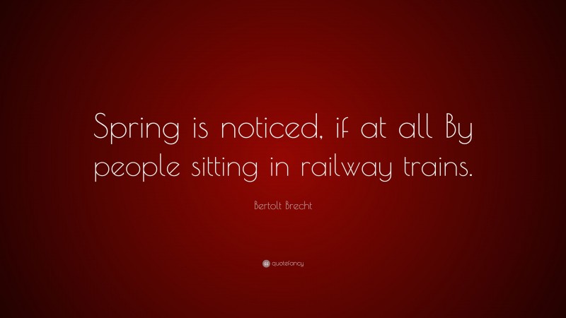 Bertolt Brecht Quote: “Spring is noticed, if at all By people sitting in railway trains.”