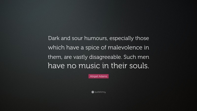 Abigail Adams Quote: “Dark and sour humours, especially those which have a spice of malevolence in them, are vastly disagreeable. Such men have no music in their souls.”