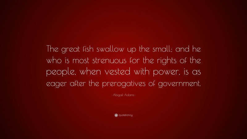 Abigail Adams Quote: “The great fish swallow up the small; and he who is most strenuous for the rights of the people, when vested with power, is as eager after the prerogatives of government.”