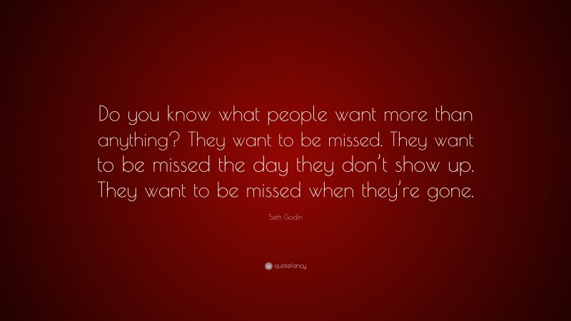 Seth Godin Quote: “Do you know what people want more than anything? They want to be missed. They want to be missed the day they don’t show up. They want to be missed when they’re gone.”