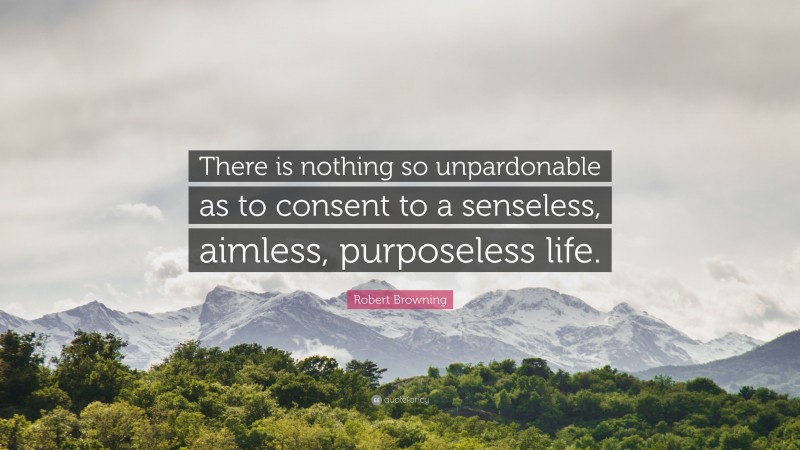 Robert Browning Quote: “There is nothing so unpardonable as to consent to a senseless, aimless, purposeless life.”