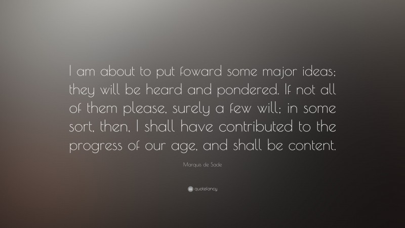 Marquis de Sade Quote: “I am about to put foward some major ideas; they will be heard and pondered. If not all of them please, surely a few will; in some sort, then, I shall have contributed to the progress of our age, and shall be content.”