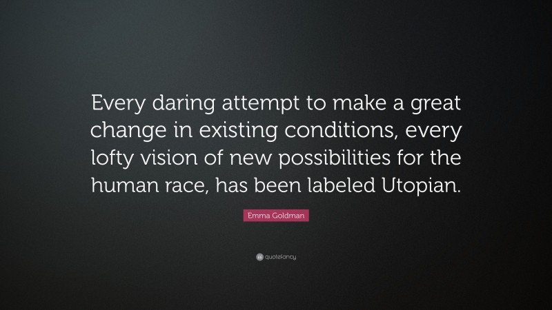 Emma Goldman Quote: “Every daring attempt to make a great change in existing conditions, every lofty vision of new possibilities for the human race, has been labeled Utopian.”