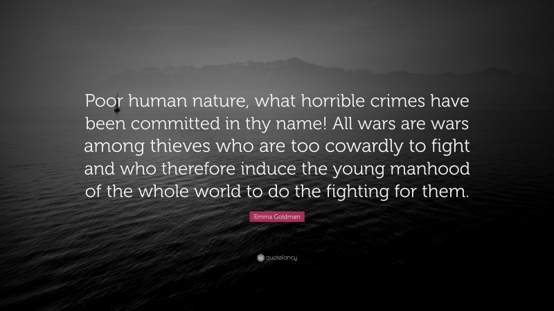 Emma Goldman Quote: “Poor human nature, what horrible crimes have been committed in thy name! All wars are wars among thieves who are too cowardly to fight and who therefore induce the young manhood of the whole world to do the fighting for them.”